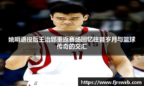 姚明退役后王治郅重返赛场回忆往昔岁月与篮球传奇的交汇