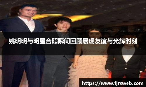 姚明明与明星合照瞬间回顾展现友谊与光辉时刻